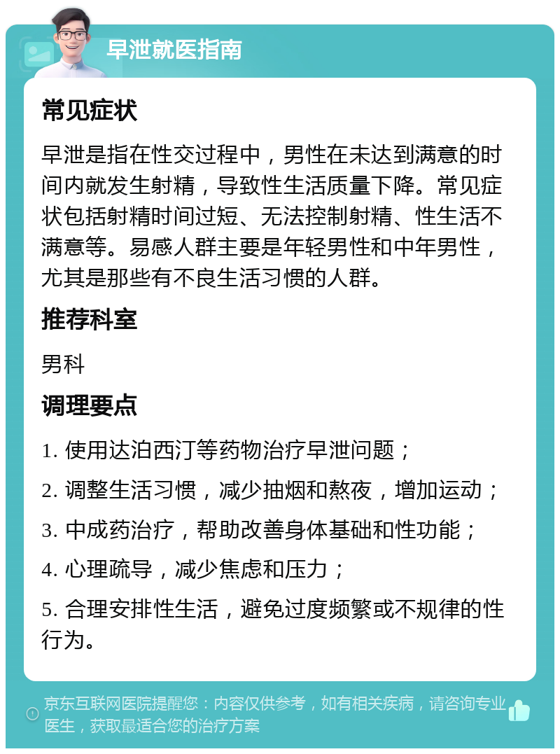 早泄就医指南 常见症状 早泄是指在性交过程中，男性在未达到满意的时间内就发生射精，导致性生活质量下降。常见症状包括射精时间过短、无法控制射精、性生活不满意等。易感人群主要是年轻男性和中年男性，尤其是那些有不良生活习惯的人群。 推荐科室 男科 调理要点 1. 使用达泊西汀等药物治疗早泄问题； 2. 调整生活习惯，减少抽烟和熬夜，增加运动； 3. 中成药治疗，帮助改善身体基础和性功能； 4. 心理疏导，减少焦虑和压力； 5. 合理安排性生活，避免过度频繁或不规律的性行为。