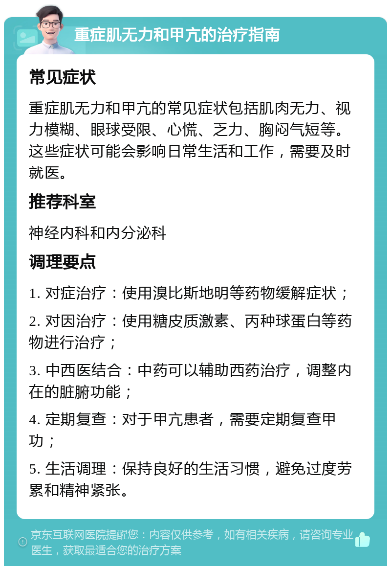 重症肌无力和甲亢的治疗指南 常见症状 重症肌无力和甲亢的常见症状包括肌肉无力、视力模糊、眼球受限、心慌、乏力、胸闷气短等。这些症状可能会影响日常生活和工作，需要及时就医。 推荐科室 神经内科和内分泌科 调理要点 1. 对症治疗：使用溴比斯地明等药物缓解症状； 2. 对因治疗：使用糖皮质激素、丙种球蛋白等药物进行治疗； 3. 中西医结合：中药可以辅助西药治疗，调整内在的脏腑功能； 4. 定期复查：对于甲亢患者，需要定期复查甲功； 5. 生活调理：保持良好的生活习惯，避免过度劳累和精神紧张。