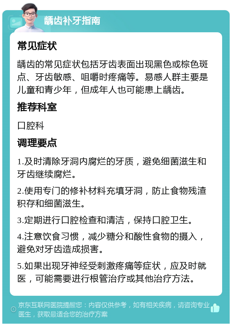 龋齿补牙指南 常见症状 龋齿的常见症状包括牙齿表面出现黑色或棕色斑点、牙齿敏感、咀嚼时疼痛等。易感人群主要是儿童和青少年，但成年人也可能患上龋齿。 推荐科室 口腔科 调理要点 1.及时清除牙洞内腐烂的牙质，避免细菌滋生和牙齿继续腐烂。 2.使用专门的修补材料充填牙洞，防止食物残渣积存和细菌滋生。 3.定期进行口腔检查和清洁，保持口腔卫生。 4.注意饮食习惯，减少糖分和酸性食物的摄入，避免对牙齿造成损害。 5.如果出现牙神经受刺激疼痛等症状，应及时就医，可能需要进行根管治疗或其他治疗方法。