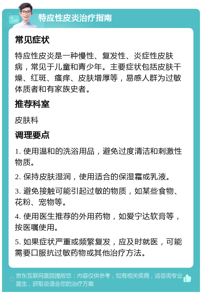 特应性皮炎治疗指南 常见症状 特应性皮炎是一种慢性、复发性、炎症性皮肤病，常见于儿童和青少年。主要症状包括皮肤干燥、红斑、瘙痒、皮肤增厚等，易感人群为过敏体质者和有家族史者。 推荐科室 皮肤科 调理要点 1. 使用温和的洗浴用品，避免过度清洁和刺激性物质。 2. 保持皮肤湿润，使用适合的保湿霜或乳液。 3. 避免接触可能引起过敏的物质，如某些食物、花粉、宠物等。 4. 使用医生推荐的外用药物，如爱宁达软膏等，按医嘱使用。 5. 如果症状严重或频繁复发，应及时就医，可能需要口服抗过敏药物或其他治疗方法。