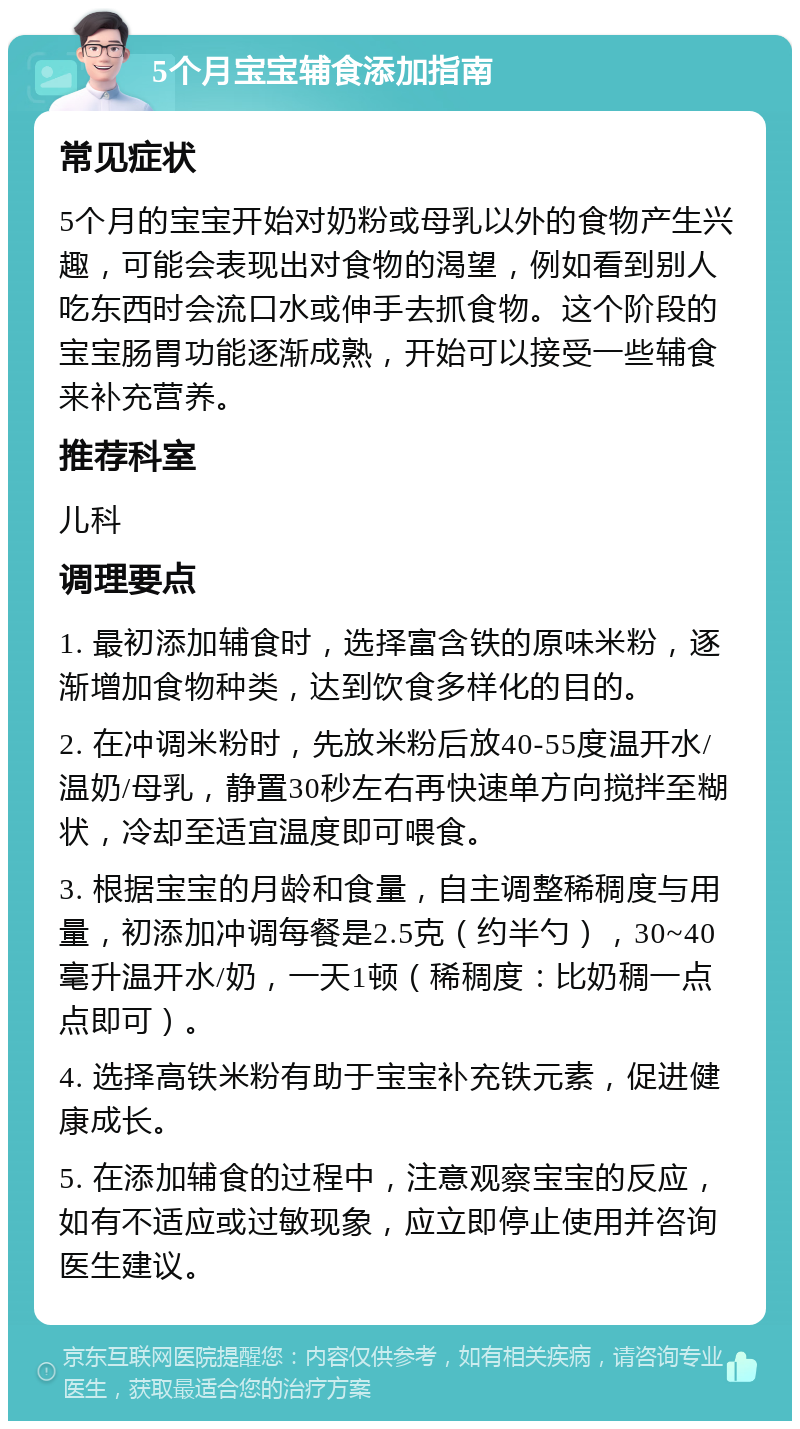 5个月宝宝辅食添加指南 常见症状 5个月的宝宝开始对奶粉或母乳以外的食物产生兴趣，可能会表现出对食物的渴望，例如看到别人吃东西时会流口水或伸手去抓食物。这个阶段的宝宝肠胃功能逐渐成熟，开始可以接受一些辅食来补充营养。 推荐科室 儿科 调理要点 1. 最初添加辅食时，选择富含铁的原味米粉，逐渐增加食物种类，达到饮食多样化的目的。 2. 在冲调米粉时，先放米粉后放40-55度温开水/温奶/母乳，静置30秒左右再快速单方向搅拌至糊状，冷却至适宜温度即可喂食。 3. 根据宝宝的月龄和食量，自主调整稀稠度与用量，初添加冲调每餐是2.5克（约半勺），30~40毫升温开水/奶，一天1顿（稀稠度：比奶稠一点点即可）。 4. 选择高铁米粉有助于宝宝补充铁元素，促进健康成长。 5. 在添加辅食的过程中，注意观察宝宝的反应，如有不适应或过敏现象，应立即停止使用并咨询医生建议。