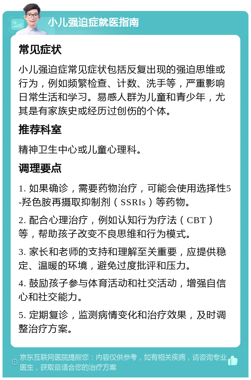 小儿强迫症就医指南 常见症状 小儿强迫症常见症状包括反复出现的强迫思维或行为，例如频繁检查、计数、洗手等，严重影响日常生活和学习。易感人群为儿童和青少年，尤其是有家族史或经历过创伤的个体。 推荐科室 精神卫生中心或儿童心理科。 调理要点 1. 如果确诊，需要药物治疗，可能会使用选择性5-羟色胺再摄取抑制剂（SSRIs）等药物。 2. 配合心理治疗，例如认知行为疗法（CBT）等，帮助孩子改变不良思维和行为模式。 3. 家长和老师的支持和理解至关重要，应提供稳定、温暖的环境，避免过度批评和压力。 4. 鼓励孩子参与体育活动和社交活动，增强自信心和社交能力。 5. 定期复诊，监测病情变化和治疗效果，及时调整治疗方案。