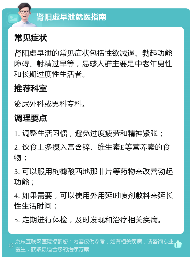 肾阳虚早泄就医指南 常见症状 肾阳虚早泄的常见症状包括性欲减退、勃起功能障碍、射精过早等，易感人群主要是中老年男性和长期过度性生活者。 推荐科室 泌尿外科或男科专科。 调理要点 1. 调整生活习惯，避免过度疲劳和精神紧张； 2. 饮食上多摄入富含锌、维生素E等营养素的食物； 3. 可以服用枸橼酸西地那非片等药物来改善勃起功能； 4. 如果需要，可以使用外用延时喷剂敷料来延长性生活时间； 5. 定期进行体检，及时发现和治疗相关疾病。