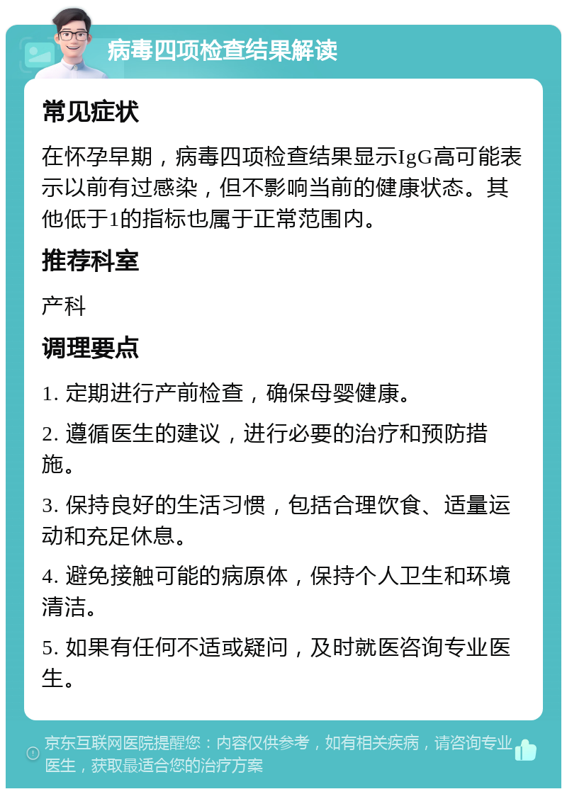 病毒四项检查结果解读 常见症状 在怀孕早期，病毒四项检查结果显示IgG高可能表示以前有过感染，但不影响当前的健康状态。其他低于1的指标也属于正常范围内。 推荐科室 产科 调理要点 1. 定期进行产前检查，确保母婴健康。 2. 遵循医生的建议，进行必要的治疗和预防措施。 3. 保持良好的生活习惯，包括合理饮食、适量运动和充足休息。 4. 避免接触可能的病原体，保持个人卫生和环境清洁。 5. 如果有任何不适或疑问，及时就医咨询专业医生。