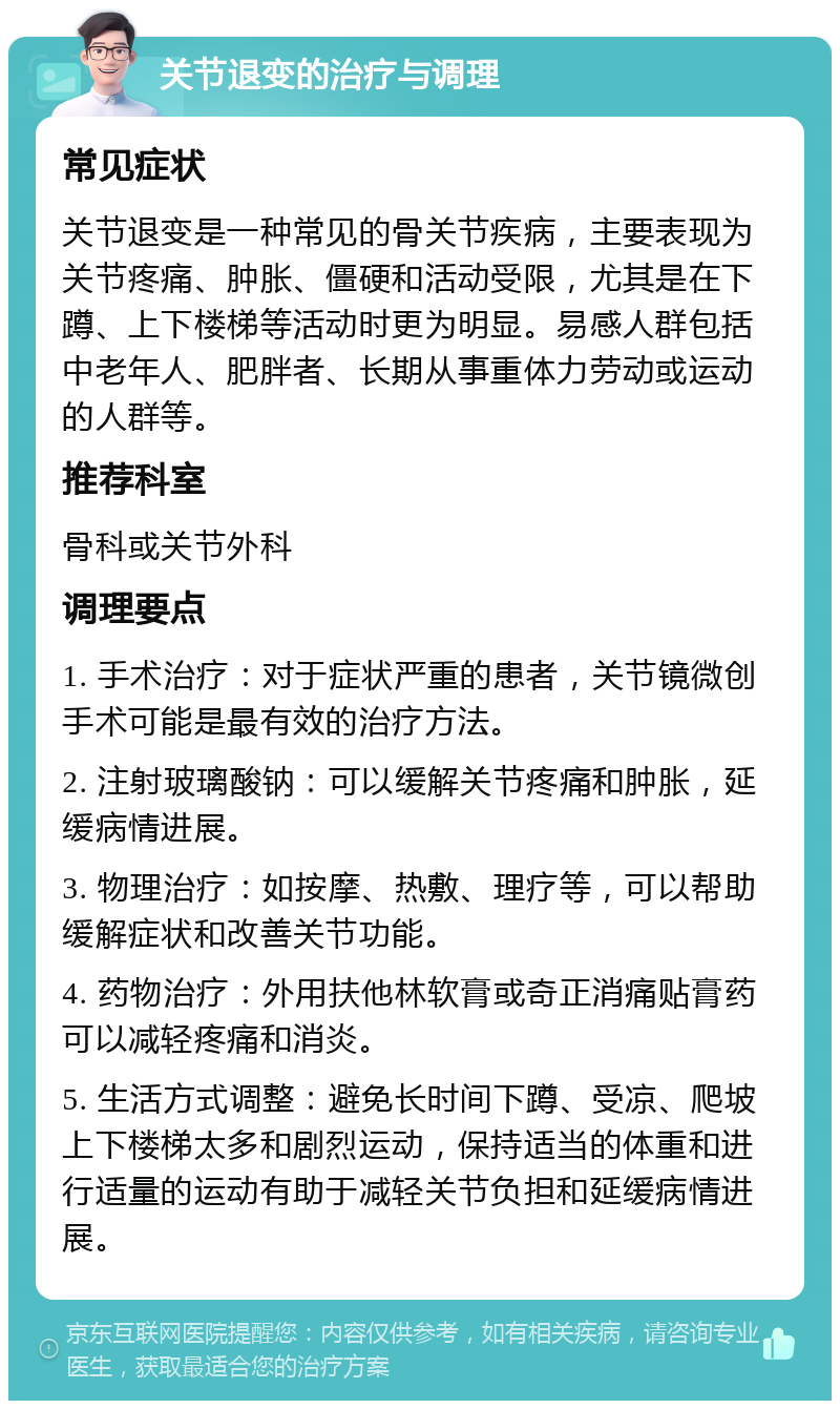 关节退变的治疗与调理 常见症状 关节退变是一种常见的骨关节疾病，主要表现为关节疼痛、肿胀、僵硬和活动受限，尤其是在下蹲、上下楼梯等活动时更为明显。易感人群包括中老年人、肥胖者、长期从事重体力劳动或运动的人群等。 推荐科室 骨科或关节外科 调理要点 1. 手术治疗：对于症状严重的患者，关节镜微创手术可能是最有效的治疗方法。 2. 注射玻璃酸钠：可以缓解关节疼痛和肿胀，延缓病情进展。 3. 物理治疗：如按摩、热敷、理疗等，可以帮助缓解症状和改善关节功能。 4. 药物治疗：外用扶他林软膏或奇正消痛贴膏药可以减轻疼痛和消炎。 5. 生活方式调整：避免长时间下蹲、受凉、爬坡上下楼梯太多和剧烈运动，保持适当的体重和进行适量的运动有助于减轻关节负担和延缓病情进展。