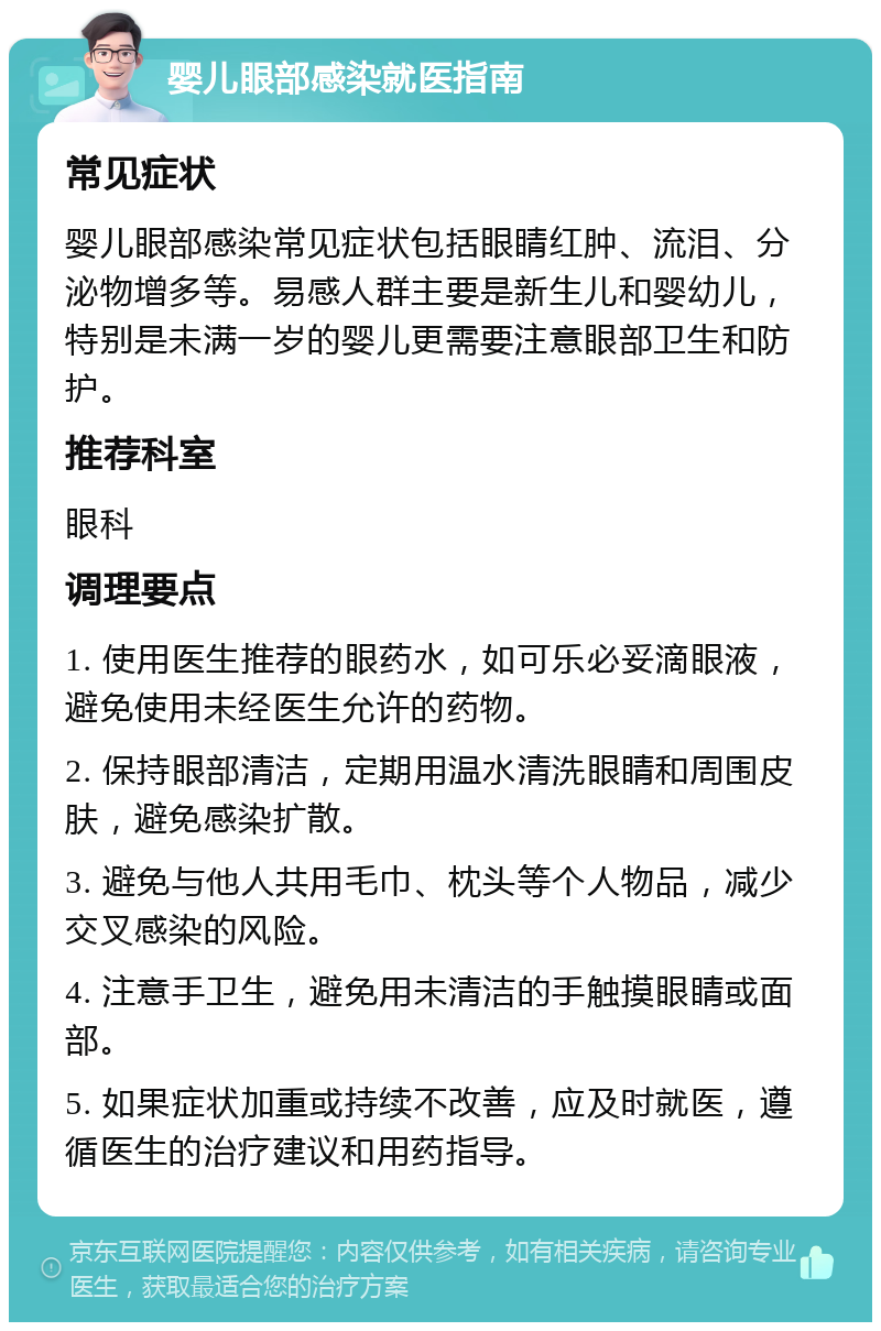 婴儿眼部感染就医指南 常见症状 婴儿眼部感染常见症状包括眼睛红肿、流泪、分泌物增多等。易感人群主要是新生儿和婴幼儿，特别是未满一岁的婴儿更需要注意眼部卫生和防护。 推荐科室 眼科 调理要点 1. 使用医生推荐的眼药水，如可乐必妥滴眼液，避免使用未经医生允许的药物。 2. 保持眼部清洁，定期用温水清洗眼睛和周围皮肤，避免感染扩散。 3. 避免与他人共用毛巾、枕头等个人物品，减少交叉感染的风险。 4. 注意手卫生，避免用未清洁的手触摸眼睛或面部。 5. 如果症状加重或持续不改善，应及时就医，遵循医生的治疗建议和用药指导。