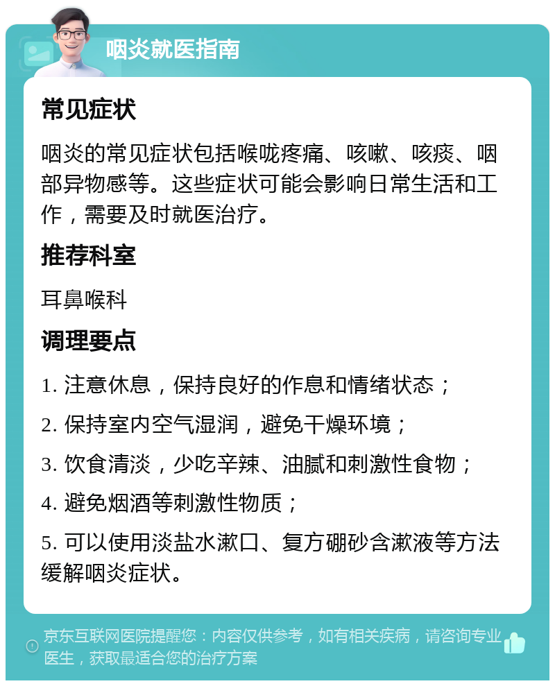 咽炎就医指南 常见症状 咽炎的常见症状包括喉咙疼痛、咳嗽、咳痰、咽部异物感等。这些症状可能会影响日常生活和工作，需要及时就医治疗。 推荐科室 耳鼻喉科 调理要点 1. 注意休息，保持良好的作息和情绪状态； 2. 保持室内空气湿润，避免干燥环境； 3. 饮食清淡，少吃辛辣、油腻和刺激性食物； 4. 避免烟酒等刺激性物质； 5. 可以使用淡盐水漱口、复方硼砂含漱液等方法缓解咽炎症状。