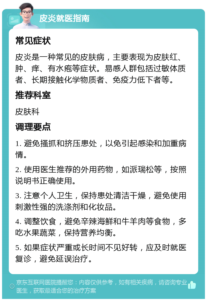 皮炎就医指南 常见症状 皮炎是一种常见的皮肤病，主要表现为皮肤红、肿、痒、有水疱等症状。易感人群包括过敏体质者、长期接触化学物质者、免疫力低下者等。 推荐科室 皮肤科 调理要点 1. 避免搔抓和挤压患处，以免引起感染和加重病情。 2. 使用医生推荐的外用药物，如派瑞松等，按照说明书正确使用。 3. 注意个人卫生，保持患处清洁干燥，避免使用刺激性强的洗涤剂和化妆品。 4. 调整饮食，避免辛辣海鲜和牛羊肉等食物，多吃水果蔬菜，保持营养均衡。 5. 如果症状严重或长时间不见好转，应及时就医复诊，避免延误治疗。