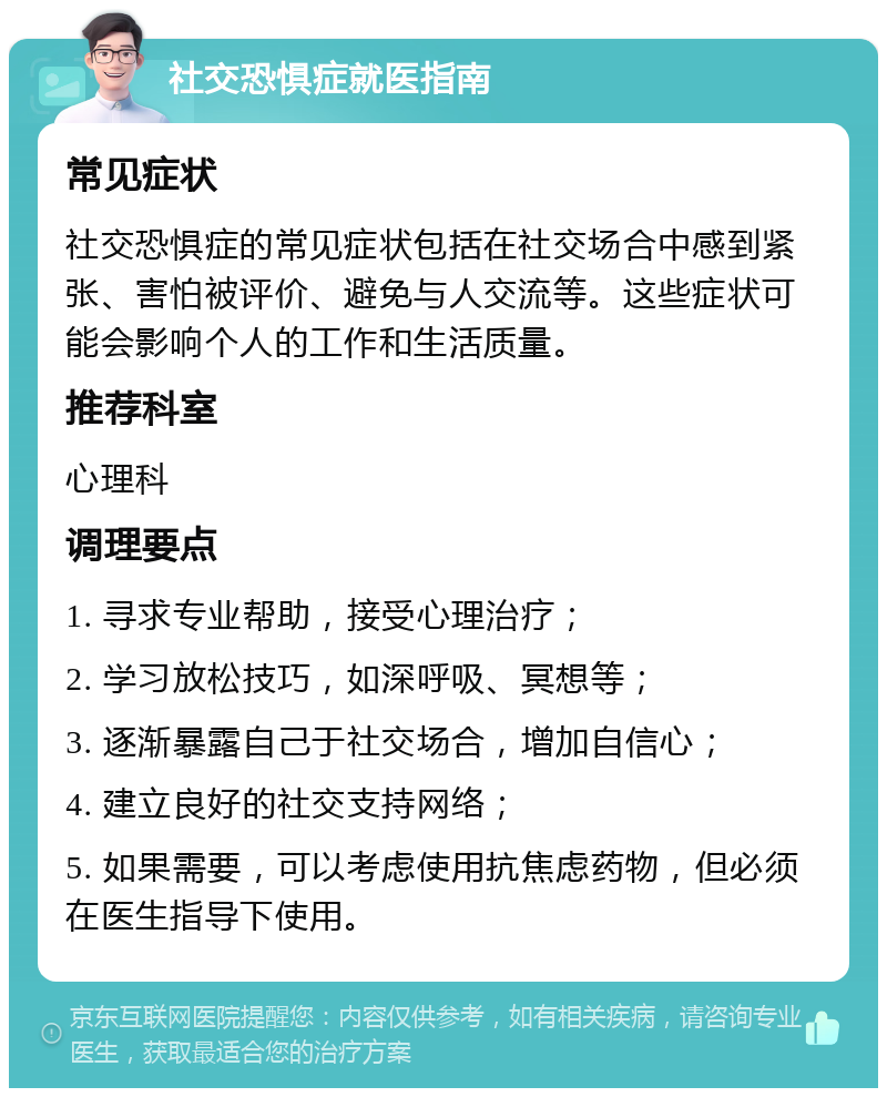 社交恐惧症就医指南 常见症状 社交恐惧症的常见症状包括在社交场合中感到紧张、害怕被评价、避免与人交流等。这些症状可能会影响个人的工作和生活质量。 推荐科室 心理科 调理要点 1. 寻求专业帮助，接受心理治疗； 2. 学习放松技巧，如深呼吸、冥想等； 3. 逐渐暴露自己于社交场合，增加自信心； 4. 建立良好的社交支持网络； 5. 如果需要，可以考虑使用抗焦虑药物，但必须在医生指导下使用。