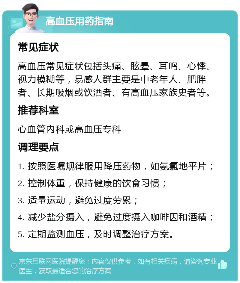 高血压用药指南 常见症状 高血压常见症状包括头痛、眩晕、耳鸣、心悸、视力模糊等，易感人群主要是中老年人、肥胖者、长期吸烟或饮酒者、有高血压家族史者等。 推荐科室 心血管内科或高血压专科 调理要点 1. 按照医嘱规律服用降压药物，如氨氯地平片； 2. 控制体重，保持健康的饮食习惯； 3. 适量运动，避免过度劳累； 4. 减少盐分摄入，避免过度摄入咖啡因和酒精； 5. 定期监测血压，及时调整治疗方案。