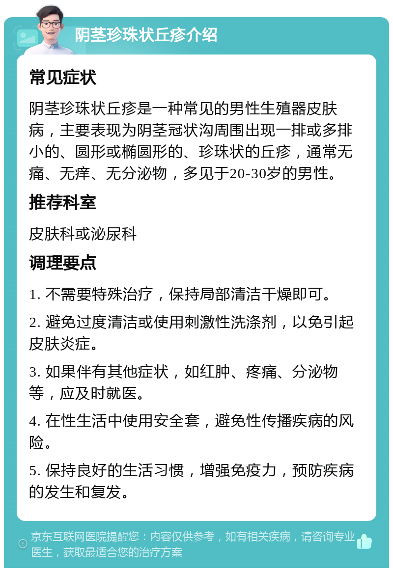 阴茎珍珠状丘疹介绍 常见症状 阴茎珍珠状丘疹是一种常见的男性生殖器皮肤病，主要表现为阴茎冠状沟周围出现一排或多排小的、圆形或椭圆形的、珍珠状的丘疹，通常无痛、无痒、无分泌物，多见于20-30岁的男性。 推荐科室 皮肤科或泌尿科 调理要点 1. 不需要特殊治疗，保持局部清洁干燥即可。 2. 避免过度清洁或使用刺激性洗涤剂，以免引起皮肤炎症。 3. 如果伴有其他症状，如红肿、疼痛、分泌物等，应及时就医。 4. 在性生活中使用安全套，避免性传播疾病的风险。 5. 保持良好的生活习惯，增强免疫力，预防疾病的发生和复发。