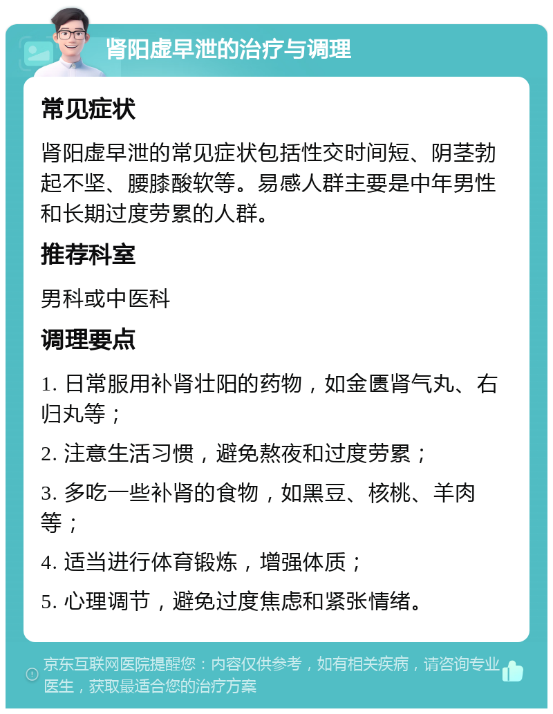 肾阳虚早泄的治疗与调理 常见症状 肾阳虚早泄的常见症状包括性交时间短、阴茎勃起不坚、腰膝酸软等。易感人群主要是中年男性和长期过度劳累的人群。 推荐科室 男科或中医科 调理要点 1. 日常服用补肾壮阳的药物，如金匮肾气丸、右归丸等； 2. 注意生活习惯，避免熬夜和过度劳累； 3. 多吃一些补肾的食物，如黑豆、核桃、羊肉等； 4. 适当进行体育锻炼，增强体质； 5. 心理调节，避免过度焦虑和紧张情绪。