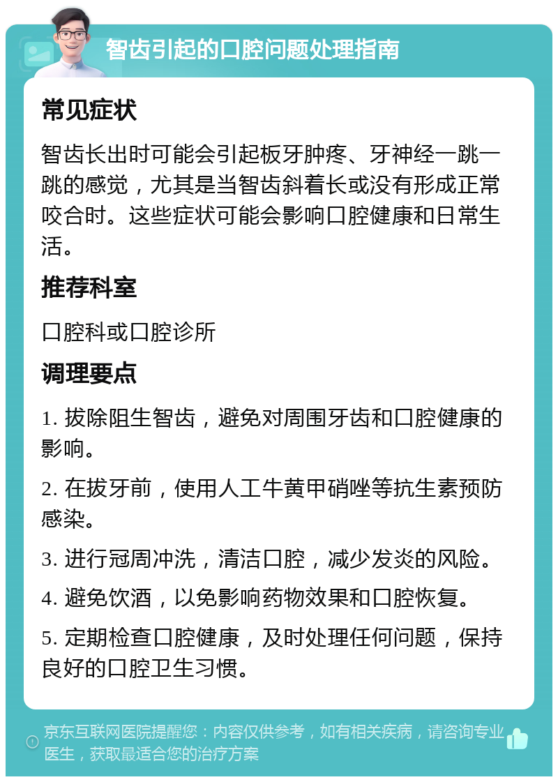 智齿引起的口腔问题处理指南 常见症状 智齿长出时可能会引起板牙肿疼、牙神经一跳一跳的感觉，尤其是当智齿斜着长或没有形成正常咬合时。这些症状可能会影响口腔健康和日常生活。 推荐科室 口腔科或口腔诊所 调理要点 1. 拔除阻生智齿，避免对周围牙齿和口腔健康的影响。 2. 在拔牙前，使用人工牛黄甲硝唑等抗生素预防感染。 3. 进行冠周冲洗，清洁口腔，减少发炎的风险。 4. 避免饮酒，以免影响药物效果和口腔恢复。 5. 定期检查口腔健康，及时处理任何问题，保持良好的口腔卫生习惯。