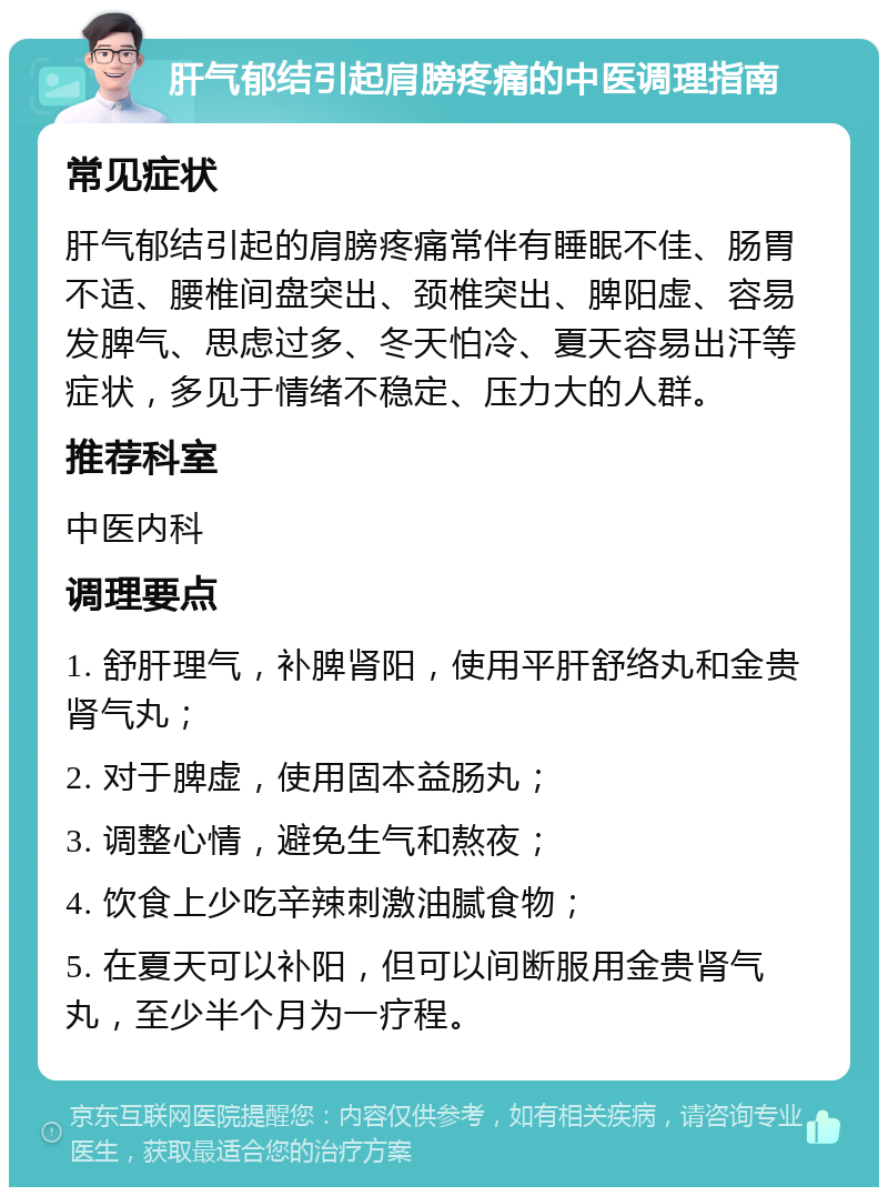 肝气郁结引起肩膀疼痛的中医调理指南 常见症状 肝气郁结引起的肩膀疼痛常伴有睡眠不佳、肠胃不适、腰椎间盘突出、颈椎突出、脾阳虚、容易发脾气、思虑过多、冬天怕冷、夏天容易出汗等症状，多见于情绪不稳定、压力大的人群。 推荐科室 中医内科 调理要点 1. 舒肝理气，补脾肾阳，使用平肝舒络丸和金贵肾气丸； 2. 对于脾虚，使用固本益肠丸； 3. 调整心情，避免生气和熬夜； 4. 饮食上少吃辛辣刺激油腻食物； 5. 在夏天可以补阳，但可以间断服用金贵肾气丸，至少半个月为一疗程。