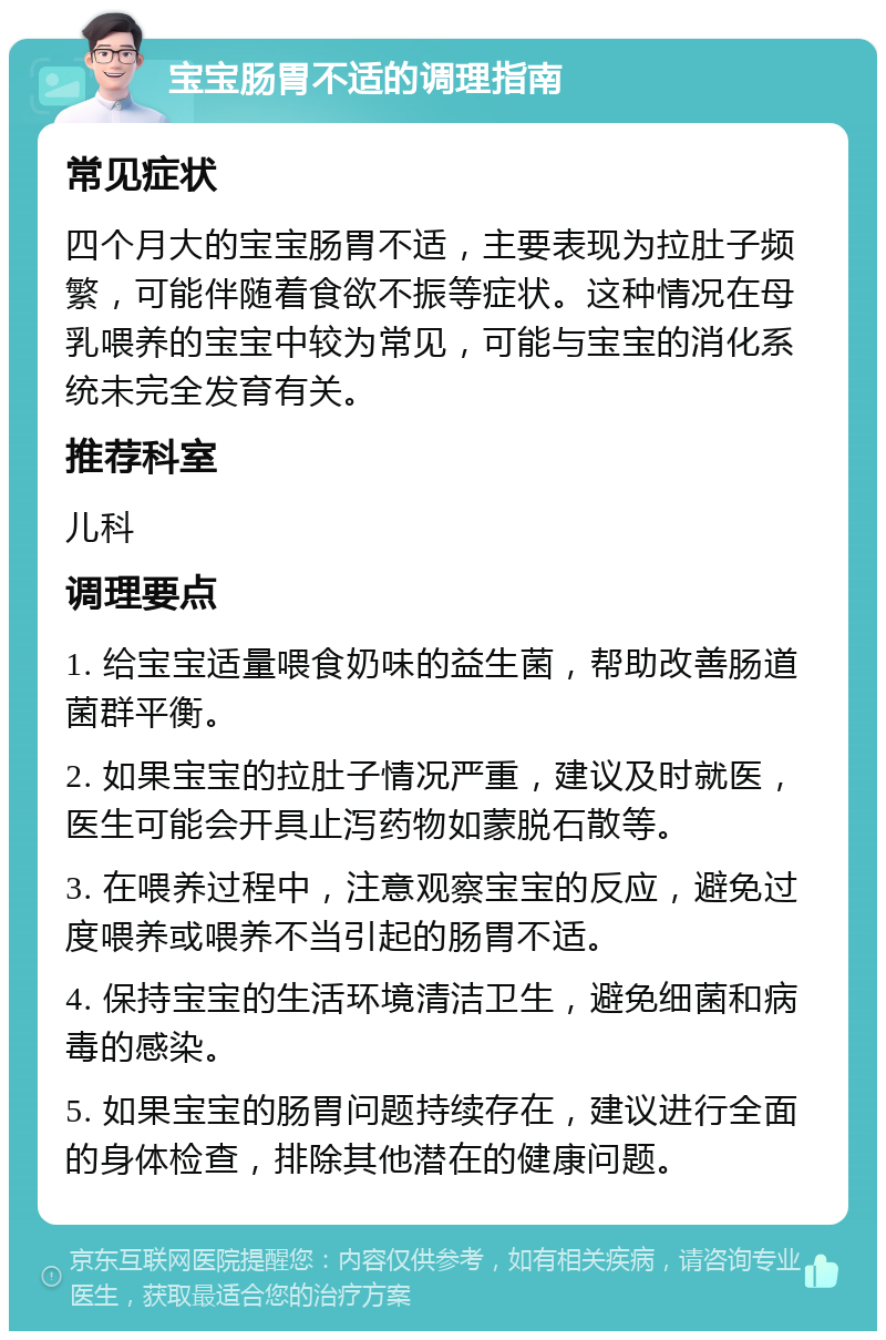 宝宝肠胃不适的调理指南 常见症状 四个月大的宝宝肠胃不适，主要表现为拉肚子频繁，可能伴随着食欲不振等症状。这种情况在母乳喂养的宝宝中较为常见，可能与宝宝的消化系统未完全发育有关。 推荐科室 儿科 调理要点 1. 给宝宝适量喂食奶味的益生菌，帮助改善肠道菌群平衡。 2. 如果宝宝的拉肚子情况严重，建议及时就医，医生可能会开具止泻药物如蒙脱石散等。 3. 在喂养过程中，注意观察宝宝的反应，避免过度喂养或喂养不当引起的肠胃不适。 4. 保持宝宝的生活环境清洁卫生，避免细菌和病毒的感染。 5. 如果宝宝的肠胃问题持续存在，建议进行全面的身体检查，排除其他潜在的健康问题。