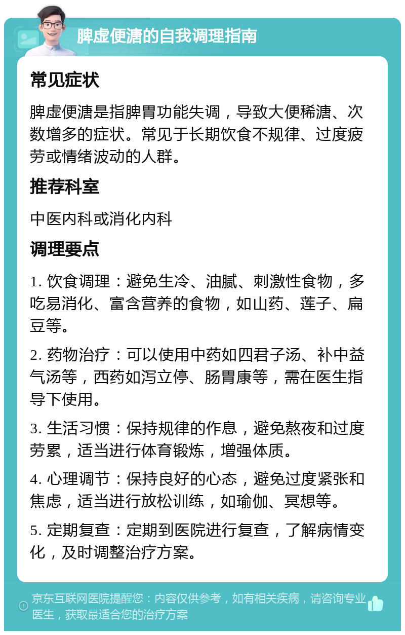 脾虚便溏的自我调理指南 常见症状 脾虚便溏是指脾胃功能失调，导致大便稀溏、次数增多的症状。常见于长期饮食不规律、过度疲劳或情绪波动的人群。 推荐科室 中医内科或消化内科 调理要点 1. 饮食调理：避免生冷、油腻、刺激性食物，多吃易消化、富含营养的食物，如山药、莲子、扁豆等。 2. 药物治疗：可以使用中药如四君子汤、补中益气汤等，西药如泻立停、肠胃康等，需在医生指导下使用。 3. 生活习惯：保持规律的作息，避免熬夜和过度劳累，适当进行体育锻炼，增强体质。 4. 心理调节：保持良好的心态，避免过度紧张和焦虑，适当进行放松训练，如瑜伽、冥想等。 5. 定期复查：定期到医院进行复查，了解病情变化，及时调整治疗方案。