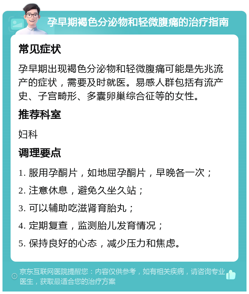 孕早期褐色分泌物和轻微腹痛的治疗指南 常见症状 孕早期出现褐色分泌物和轻微腹痛可能是先兆流产的症状，需要及时就医。易感人群包括有流产史、子宫畸形、多囊卵巢综合征等的女性。 推荐科室 妇科 调理要点 1. 服用孕酮片，如地屈孕酮片，早晚各一次； 2. 注意休息，避免久坐久站； 3. 可以辅助吃滋肾育胎丸； 4. 定期复查，监测胎儿发育情况； 5. 保持良好的心态，减少压力和焦虑。