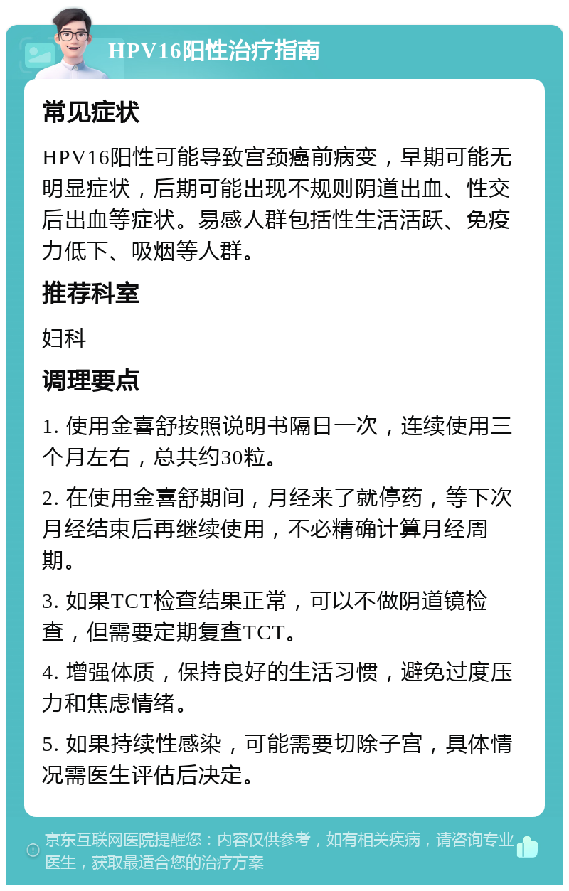 HPV16阳性治疗指南 常见症状 HPV16阳性可能导致宫颈癌前病变，早期可能无明显症状，后期可能出现不规则阴道出血、性交后出血等症状。易感人群包括性生活活跃、免疫力低下、吸烟等人群。 推荐科室 妇科 调理要点 1. 使用金喜舒按照说明书隔日一次，连续使用三个月左右，总共约30粒。 2. 在使用金喜舒期间，月经来了就停药，等下次月经结束后再继续使用，不必精确计算月经周期。 3. 如果TCT检查结果正常，可以不做阴道镜检查，但需要定期复查TCT。 4. 增强体质，保持良好的生活习惯，避免过度压力和焦虑情绪。 5. 如果持续性感染，可能需要切除子宫，具体情况需医生评估后决定。