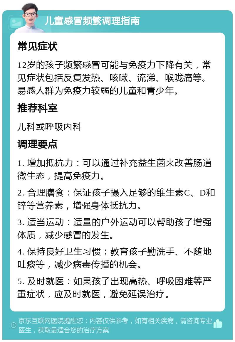 儿童感冒频繁调理指南 常见症状 12岁的孩子频繁感冒可能与免疫力下降有关，常见症状包括反复发热、咳嗽、流涕、喉咙痛等。易感人群为免疫力较弱的儿童和青少年。 推荐科室 儿科或呼吸内科 调理要点 1. 增加抵抗力：可以通过补充益生菌来改善肠道微生态，提高免疫力。 2. 合理膳食：保证孩子摄入足够的维生素C、D和锌等营养素，增强身体抵抗力。 3. 适当运动：适量的户外运动可以帮助孩子增强体质，减少感冒的发生。 4. 保持良好卫生习惯：教育孩子勤洗手、不随地吐痰等，减少病毒传播的机会。 5. 及时就医：如果孩子出现高热、呼吸困难等严重症状，应及时就医，避免延误治疗。