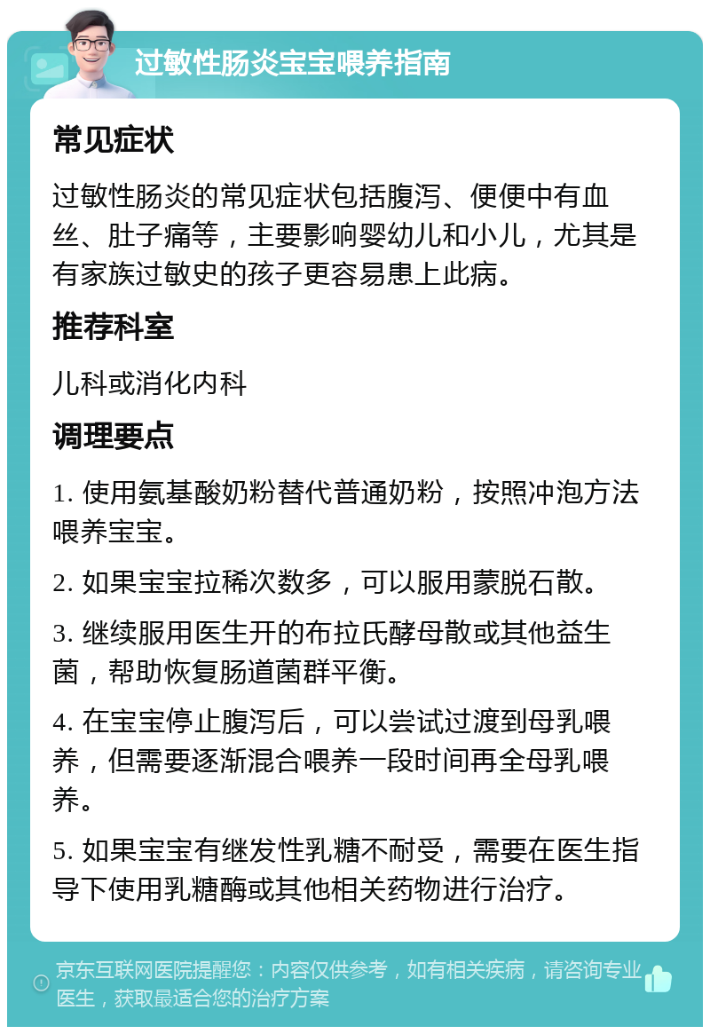 过敏性肠炎宝宝喂养指南 常见症状 过敏性肠炎的常见症状包括腹泻、便便中有血丝、肚子痛等，主要影响婴幼儿和小儿，尤其是有家族过敏史的孩子更容易患上此病。 推荐科室 儿科或消化内科 调理要点 1. 使用氨基酸奶粉替代普通奶粉，按照冲泡方法喂养宝宝。 2. 如果宝宝拉稀次数多，可以服用蒙脱石散。 3. 继续服用医生开的布拉氏酵母散或其他益生菌，帮助恢复肠道菌群平衡。 4. 在宝宝停止腹泻后，可以尝试过渡到母乳喂养，但需要逐渐混合喂养一段时间再全母乳喂养。 5. 如果宝宝有继发性乳糖不耐受，需要在医生指导下使用乳糖酶或其他相关药物进行治疗。