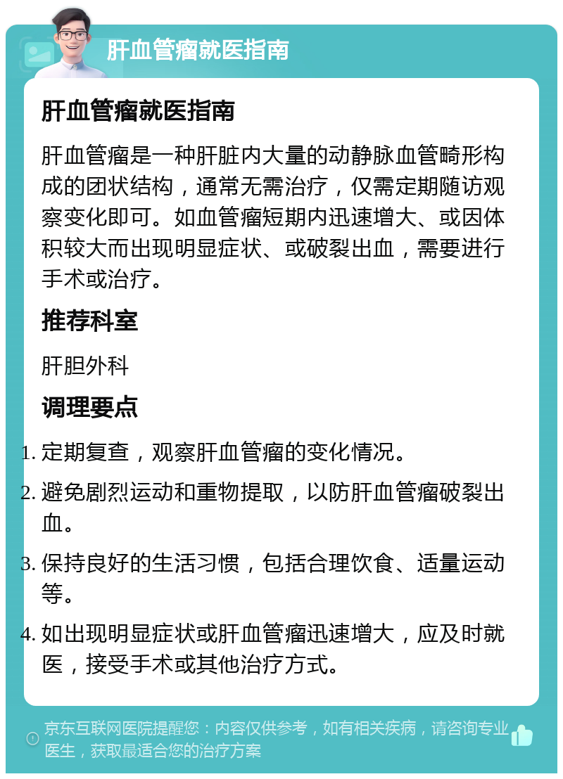 肝血管瘤就医指南 肝血管瘤就医指南 肝血管瘤是一种肝脏内大量的动静脉血管畸形构成的团状结构，通常无需治疗，仅需定期随访观察变化即可。如血管瘤短期内迅速增大、或因体积较大而出现明显症状、或破裂出血，需要进行手术或治疗。 推荐科室 肝胆外科 调理要点 定期复查，观察肝血管瘤的变化情况。 避免剧烈运动和重物提取，以防肝血管瘤破裂出血。 保持良好的生活习惯，包括合理饮食、适量运动等。 如出现明显症状或肝血管瘤迅速增大，应及时就医，接受手术或其他治疗方式。