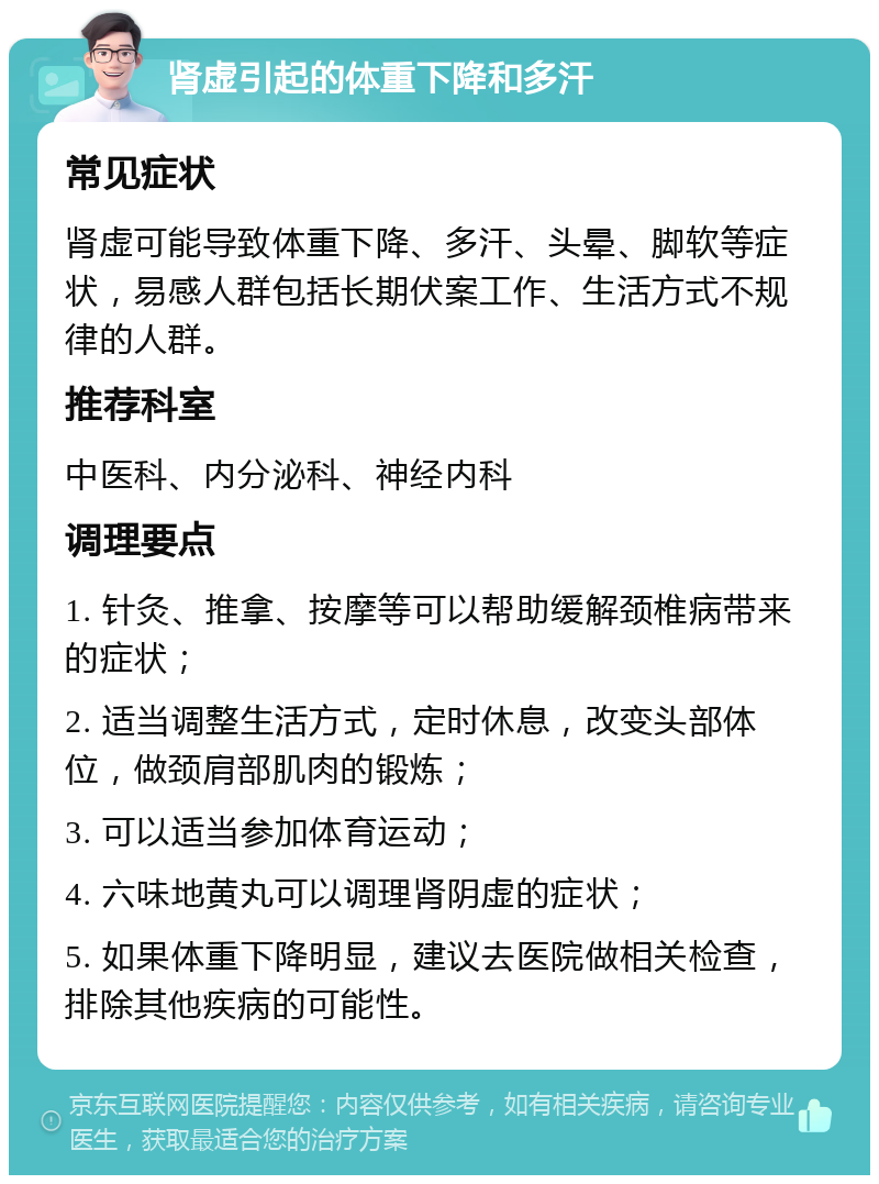 肾虚引起的体重下降和多汗 常见症状 肾虚可能导致体重下降、多汗、头晕、脚软等症状，易感人群包括长期伏案工作、生活方式不规律的人群。 推荐科室 中医科、内分泌科、神经内科 调理要点 1. 针灸、推拿、按摩等可以帮助缓解颈椎病带来的症状； 2. 适当调整生活方式，定时休息，改变头部体位，做颈肩部肌肉的锻炼； 3. 可以适当参加体育运动； 4. 六味地黄丸可以调理肾阴虚的症状； 5. 如果体重下降明显，建议去医院做相关检查，排除其他疾病的可能性。