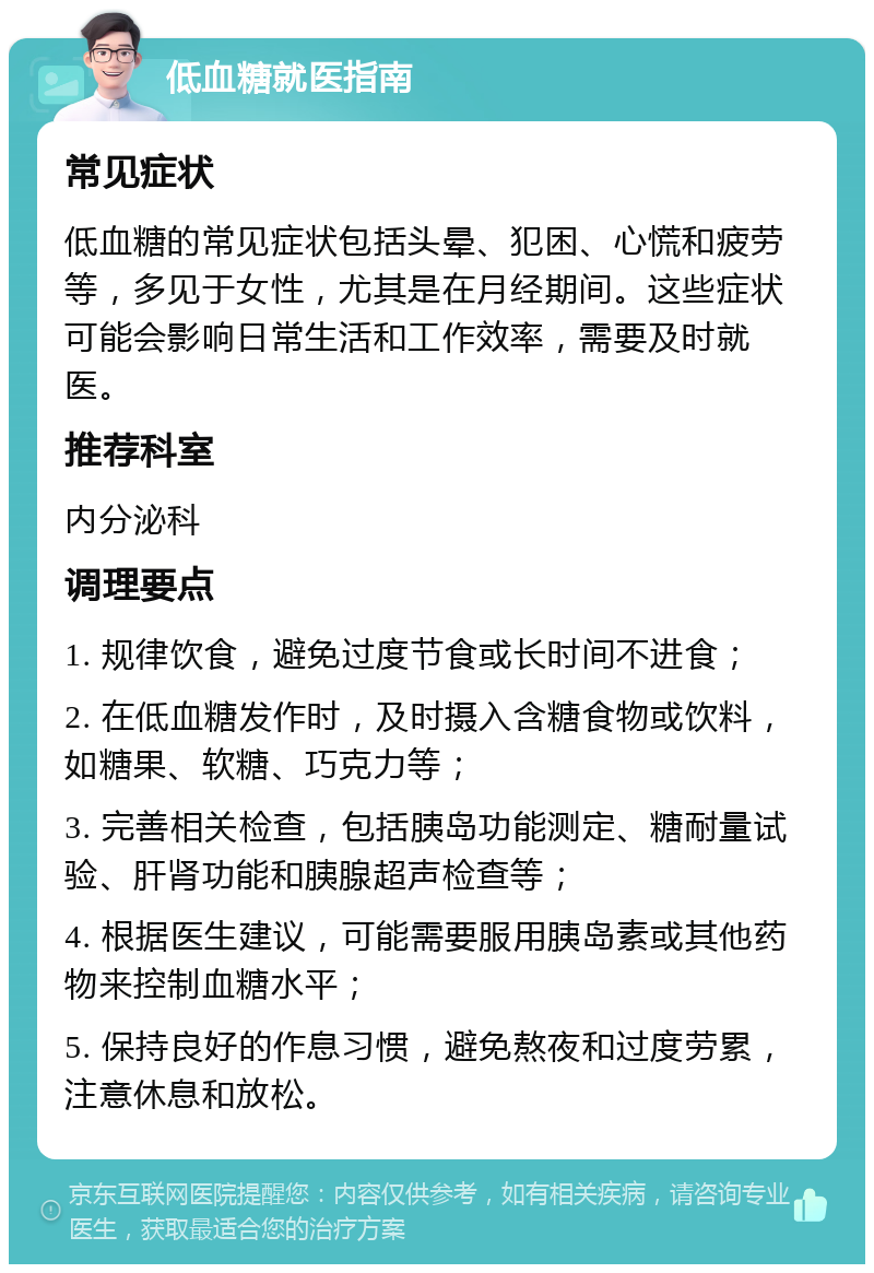 低血糖就医指南 常见症状 低血糖的常见症状包括头晕、犯困、心慌和疲劳等，多见于女性，尤其是在月经期间。这些症状可能会影响日常生活和工作效率，需要及时就医。 推荐科室 内分泌科 调理要点 1. 规律饮食，避免过度节食或长时间不进食； 2. 在低血糖发作时，及时摄入含糖食物或饮料，如糖果、软糖、巧克力等； 3. 完善相关检查，包括胰岛功能测定、糖耐量试验、肝肾功能和胰腺超声检查等； 4. 根据医生建议，可能需要服用胰岛素或其他药物来控制血糖水平； 5. 保持良好的作息习惯，避免熬夜和过度劳累，注意休息和放松。