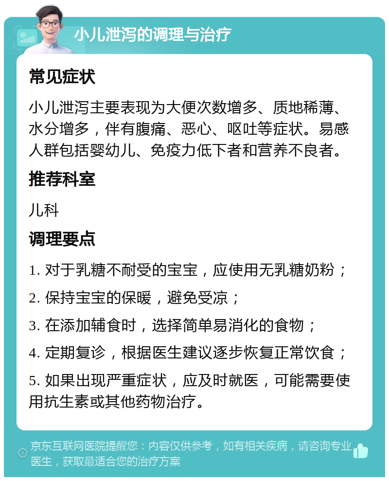 小儿泄泻的调理与治疗 常见症状 小儿泄泻主要表现为大便次数增多、质地稀薄、水分增多，伴有腹痛、恶心、呕吐等症状。易感人群包括婴幼儿、免疫力低下者和营养不良者。 推荐科室 儿科 调理要点 1. 对于乳糖不耐受的宝宝，应使用无乳糖奶粉； 2. 保持宝宝的保暖，避免受凉； 3. 在添加辅食时，选择简单易消化的食物； 4. 定期复诊，根据医生建议逐步恢复正常饮食； 5. 如果出现严重症状，应及时就医，可能需要使用抗生素或其他药物治疗。