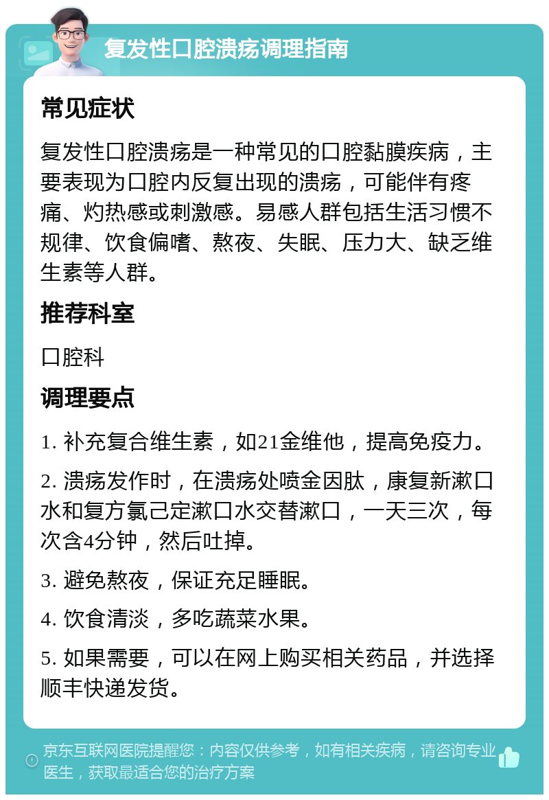 复发性口腔溃疡调理指南 常见症状 复发性口腔溃疡是一种常见的口腔黏膜疾病，主要表现为口腔内反复出现的溃疡，可能伴有疼痛、灼热感或刺激感。易感人群包括生活习惯不规律、饮食偏嗜、熬夜、失眠、压力大、缺乏维生素等人群。 推荐科室 口腔科 调理要点 1. 补充复合维生素，如21金维他，提高免疫力。 2. 溃疡发作时，在溃疡处喷金因肽，康复新漱口水和复方氯己定漱口水交替漱口，一天三次，每次含4分钟，然后吐掉。 3. 避免熬夜，保证充足睡眠。 4. 饮食清淡，多吃蔬菜水果。 5. 如果需要，可以在网上购买相关药品，并选择顺丰快递发货。