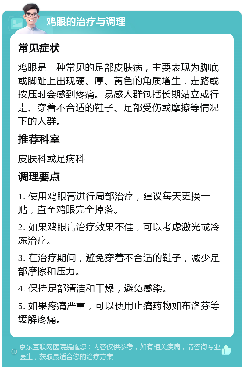 鸡眼的治疗与调理 常见症状 鸡眼是一种常见的足部皮肤病，主要表现为脚底或脚趾上出现硬、厚、黄色的角质增生，走路或按压时会感到疼痛。易感人群包括长期站立或行走、穿着不合适的鞋子、足部受伤或摩擦等情况下的人群。 推荐科室 皮肤科或足病科 调理要点 1. 使用鸡眼膏进行局部治疗，建议每天更换一贴，直至鸡眼完全掉落。 2. 如果鸡眼膏治疗效果不佳，可以考虑激光或冷冻治疗。 3. 在治疗期间，避免穿着不合适的鞋子，减少足部摩擦和压力。 4. 保持足部清洁和干燥，避免感染。 5. 如果疼痛严重，可以使用止痛药物如布洛芬等缓解疼痛。