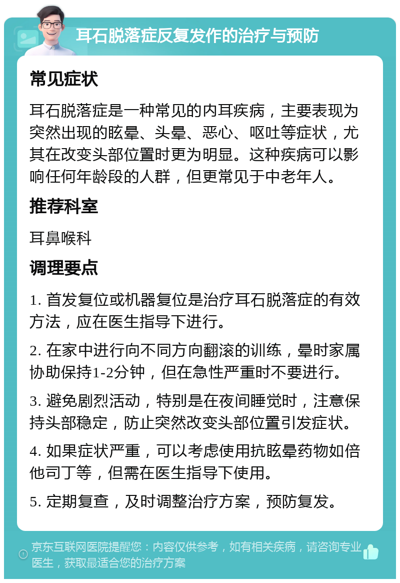 耳石脱落症反复发作的治疗与预防 常见症状 耳石脱落症是一种常见的内耳疾病，主要表现为突然出现的眩晕、头晕、恶心、呕吐等症状，尤其在改变头部位置时更为明显。这种疾病可以影响任何年龄段的人群，但更常见于中老年人。 推荐科室 耳鼻喉科 调理要点 1. 首发复位或机器复位是治疗耳石脱落症的有效方法，应在医生指导下进行。 2. 在家中进行向不同方向翻滚的训练，晕时家属协助保持1-2分钟，但在急性严重时不要进行。 3. 避免剧烈活动，特别是在夜间睡觉时，注意保持头部稳定，防止突然改变头部位置引发症状。 4. 如果症状严重，可以考虑使用抗眩晕药物如倍他司丁等，但需在医生指导下使用。 5. 定期复查，及时调整治疗方案，预防复发。