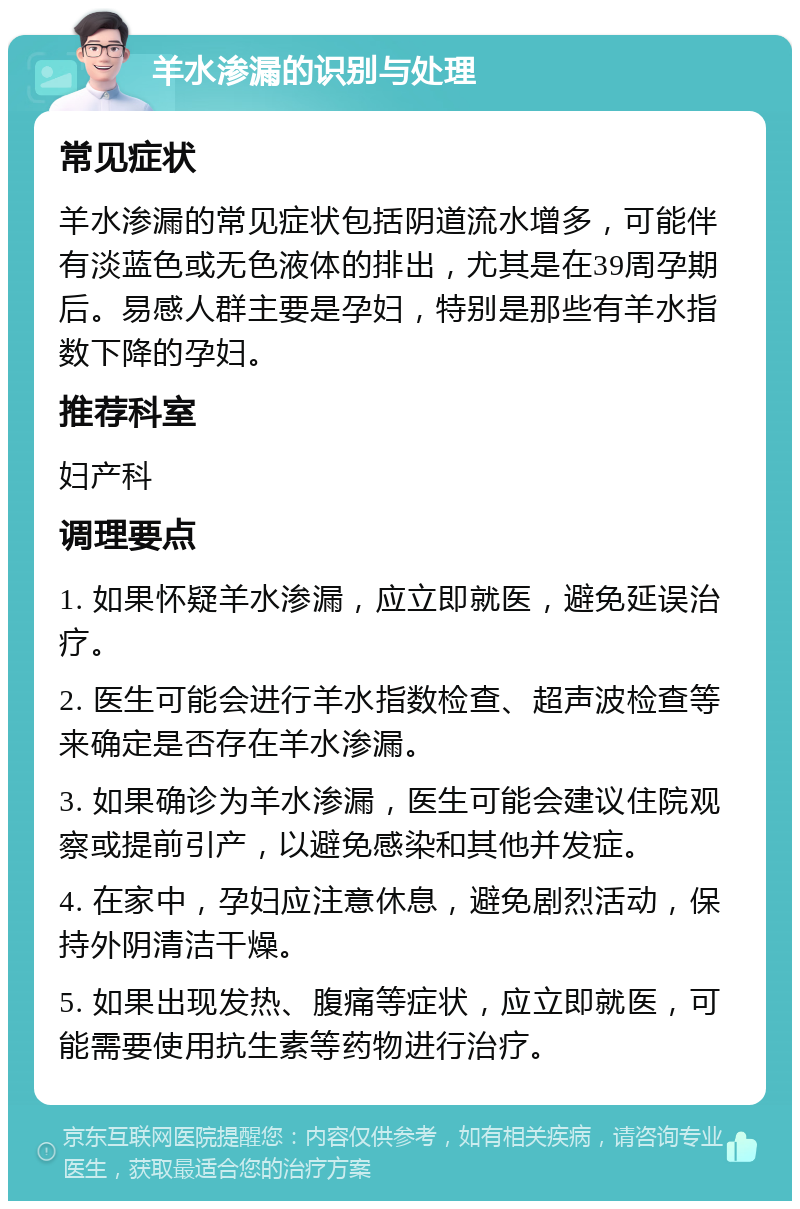 羊水渗漏的识别与处理 常见症状 羊水渗漏的常见症状包括阴道流水增多，可能伴有淡蓝色或无色液体的排出，尤其是在39周孕期后。易感人群主要是孕妇，特别是那些有羊水指数下降的孕妇。 推荐科室 妇产科 调理要点 1. 如果怀疑羊水渗漏，应立即就医，避免延误治疗。 2. 医生可能会进行羊水指数检查、超声波检查等来确定是否存在羊水渗漏。 3. 如果确诊为羊水渗漏，医生可能会建议住院观察或提前引产，以避免感染和其他并发症。 4. 在家中，孕妇应注意休息，避免剧烈活动，保持外阴清洁干燥。 5. 如果出现发热、腹痛等症状，应立即就医，可能需要使用抗生素等药物进行治疗。