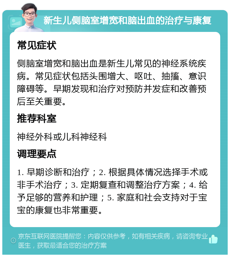 新生儿侧脑室增宽和脑出血的治疗与康复 常见症状 侧脑室增宽和脑出血是新生儿常见的神经系统疾病。常见症状包括头围增大、呕吐、抽搐、意识障碍等。早期发现和治疗对预防并发症和改善预后至关重要。 推荐科室 神经外科或儿科神经科 调理要点 1. 早期诊断和治疗；2. 根据具体情况选择手术或非手术治疗；3. 定期复查和调整治疗方案；4. 给予足够的营养和护理；5. 家庭和社会支持对于宝宝的康复也非常重要。