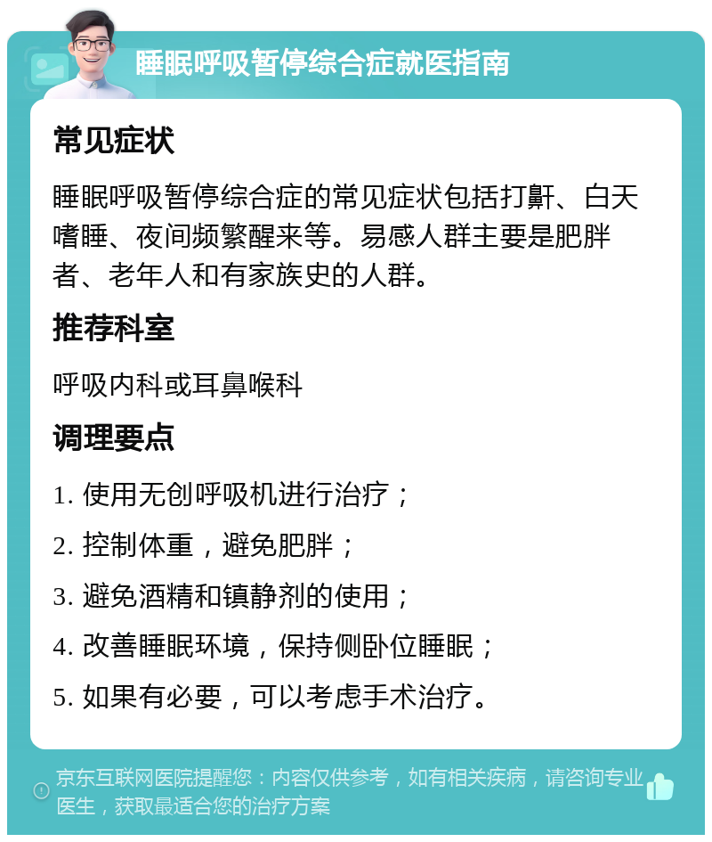 睡眠呼吸暂停综合症就医指南 常见症状 睡眠呼吸暂停综合症的常见症状包括打鼾、白天嗜睡、夜间频繁醒来等。易感人群主要是肥胖者、老年人和有家族史的人群。 推荐科室 呼吸内科或耳鼻喉科 调理要点 1. 使用无创呼吸机进行治疗； 2. 控制体重，避免肥胖； 3. 避免酒精和镇静剂的使用； 4. 改善睡眠环境，保持侧卧位睡眠； 5. 如果有必要，可以考虑手术治疗。