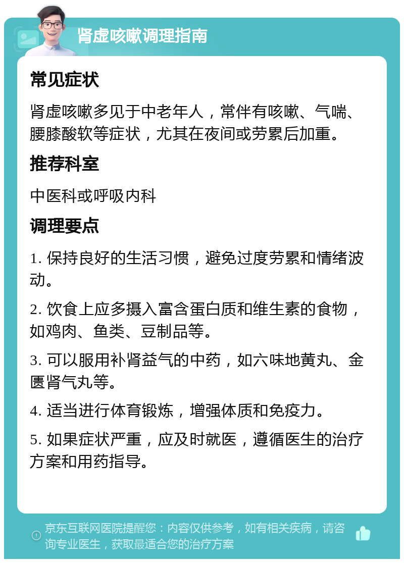 肾虚咳嗽调理指南 常见症状 肾虚咳嗽多见于中老年人，常伴有咳嗽、气喘、腰膝酸软等症状，尤其在夜间或劳累后加重。 推荐科室 中医科或呼吸内科 调理要点 1. 保持良好的生活习惯，避免过度劳累和情绪波动。 2. 饮食上应多摄入富含蛋白质和维生素的食物，如鸡肉、鱼类、豆制品等。 3. 可以服用补肾益气的中药，如六味地黄丸、金匮肾气丸等。 4. 适当进行体育锻炼，增强体质和免疫力。 5. 如果症状严重，应及时就医，遵循医生的治疗方案和用药指导。