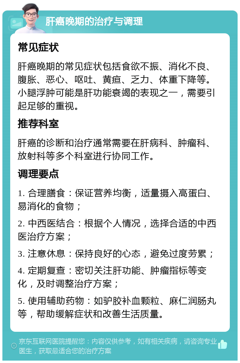 肝癌晚期的治疗与调理 常见症状 肝癌晚期的常见症状包括食欲不振、消化不良、腹胀、恶心、呕吐、黄疸、乏力、体重下降等。小腿浮肿可能是肝功能衰竭的表现之一，需要引起足够的重视。 推荐科室 肝癌的诊断和治疗通常需要在肝病科、肿瘤科、放射科等多个科室进行协同工作。 调理要点 1. 合理膳食：保证营养均衡，适量摄入高蛋白、易消化的食物； 2. 中西医结合：根据个人情况，选择合适的中西医治疗方案； 3. 注意休息：保持良好的心态，避免过度劳累； 4. 定期复查：密切关注肝功能、肿瘤指标等变化，及时调整治疗方案； 5. 使用辅助药物：如驴胶补血颗粒、麻仁润肠丸等，帮助缓解症状和改善生活质量。