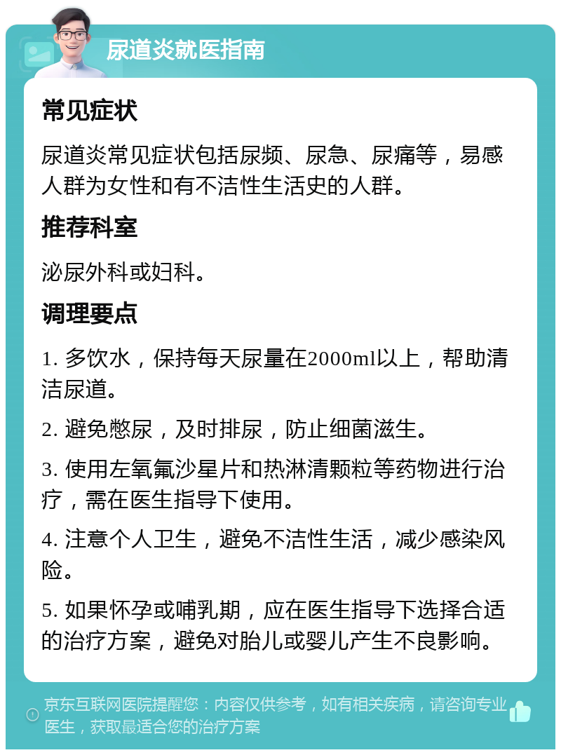 尿道炎就医指南 常见症状 尿道炎常见症状包括尿频、尿急、尿痛等，易感人群为女性和有不洁性生活史的人群。 推荐科室 泌尿外科或妇科。 调理要点 1. 多饮水，保持每天尿量在2000ml以上，帮助清洁尿道。 2. 避免憋尿，及时排尿，防止细菌滋生。 3. 使用左氧氟沙星片和热淋清颗粒等药物进行治疗，需在医生指导下使用。 4. 注意个人卫生，避免不洁性生活，减少感染风险。 5. 如果怀孕或哺乳期，应在医生指导下选择合适的治疗方案，避免对胎儿或婴儿产生不良影响。