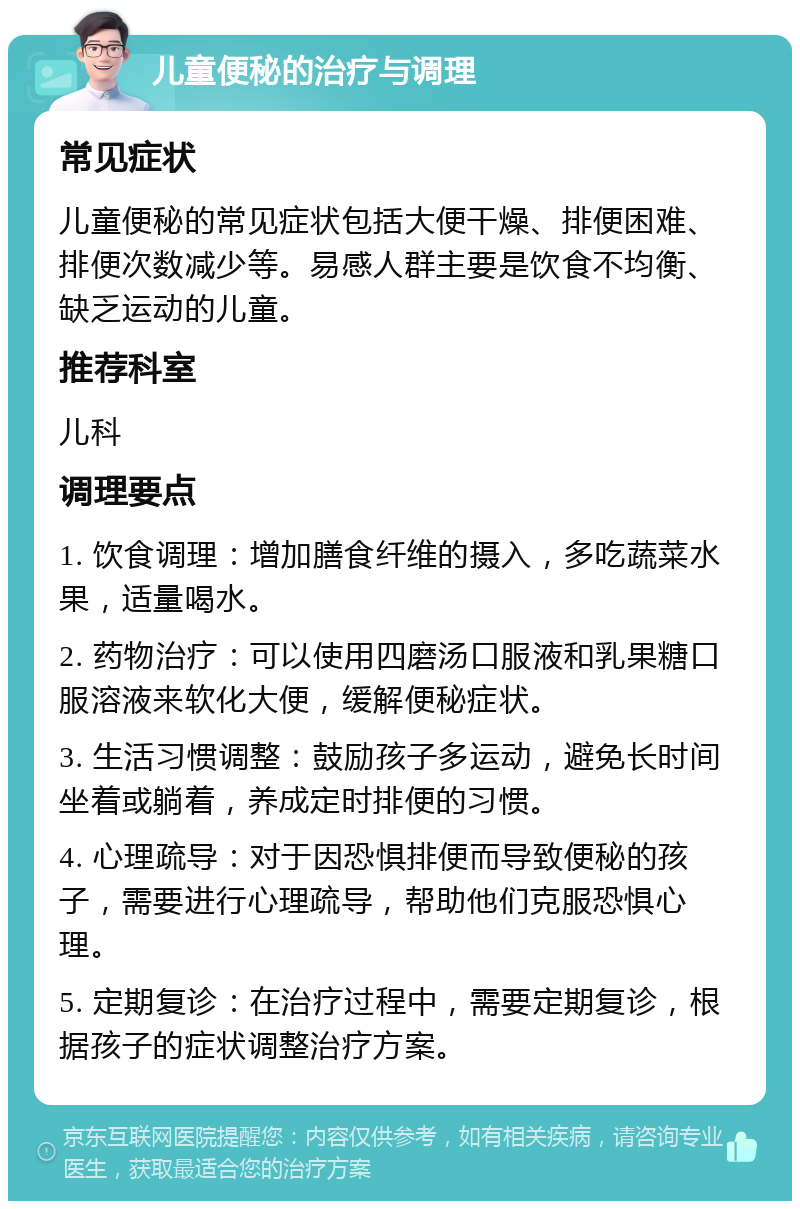 儿童便秘的治疗与调理 常见症状 儿童便秘的常见症状包括大便干燥、排便困难、排便次数减少等。易感人群主要是饮食不均衡、缺乏运动的儿童。 推荐科室 儿科 调理要点 1. 饮食调理：增加膳食纤维的摄入，多吃蔬菜水果，适量喝水。 2. 药物治疗：可以使用四磨汤口服液和乳果糖口服溶液来软化大便，缓解便秘症状。 3. 生活习惯调整：鼓励孩子多运动，避免长时间坐着或躺着，养成定时排便的习惯。 4. 心理疏导：对于因恐惧排便而导致便秘的孩子，需要进行心理疏导，帮助他们克服恐惧心理。 5. 定期复诊：在治疗过程中，需要定期复诊，根据孩子的症状调整治疗方案。