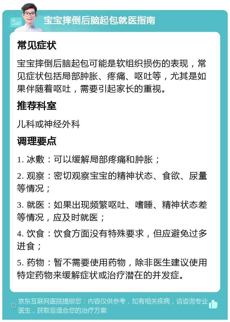 宝宝摔倒后脑起包就医指南 常见症状 宝宝摔倒后脑起包可能是软组织损伤的表现，常见症状包括局部肿胀、疼痛、呕吐等，尤其是如果伴随着呕吐，需要引起家长的重视。 推荐科室 儿科或神经外科 调理要点 1. 冰敷：可以缓解局部疼痛和肿胀； 2. 观察：密切观察宝宝的精神状态、食欲、尿量等情况； 3. 就医：如果出现频繁呕吐、嗜睡、精神状态差等情况，应及时就医； 4. 饮食：饮食方面没有特殊要求，但应避免过多进食； 5. 药物：暂不需要使用药物，除非医生建议使用特定药物来缓解症状或治疗潜在的并发症。