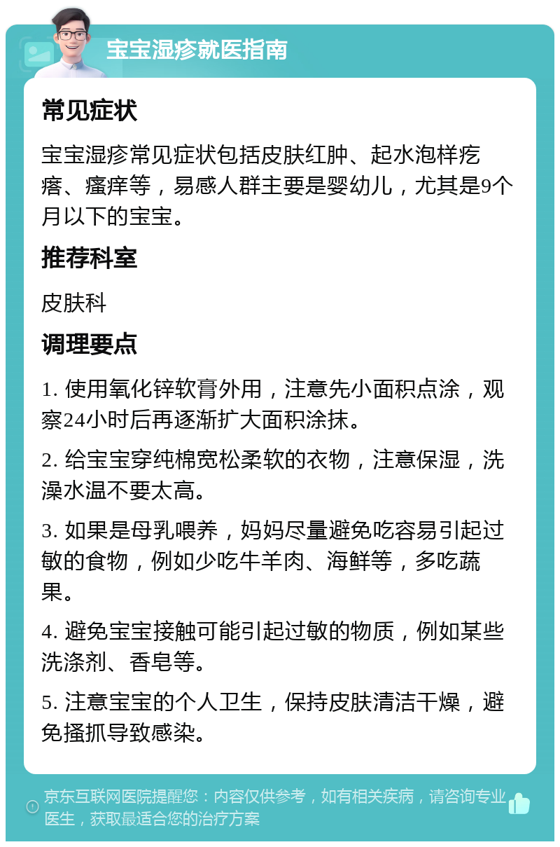 宝宝湿疹就医指南 常见症状 宝宝湿疹常见症状包括皮肤红肿、起水泡样疙瘩、瘙痒等，易感人群主要是婴幼儿，尤其是9个月以下的宝宝。 推荐科室 皮肤科 调理要点 1. 使用氧化锌软膏外用，注意先小面积点涂，观察24小时后再逐渐扩大面积涂抹。 2. 给宝宝穿纯棉宽松柔软的衣物，注意保湿，洗澡水温不要太高。 3. 如果是母乳喂养，妈妈尽量避免吃容易引起过敏的食物，例如少吃牛羊肉、海鲜等，多吃蔬果。 4. 避免宝宝接触可能引起过敏的物质，例如某些洗涤剂、香皂等。 5. 注意宝宝的个人卫生，保持皮肤清洁干燥，避免搔抓导致感染。