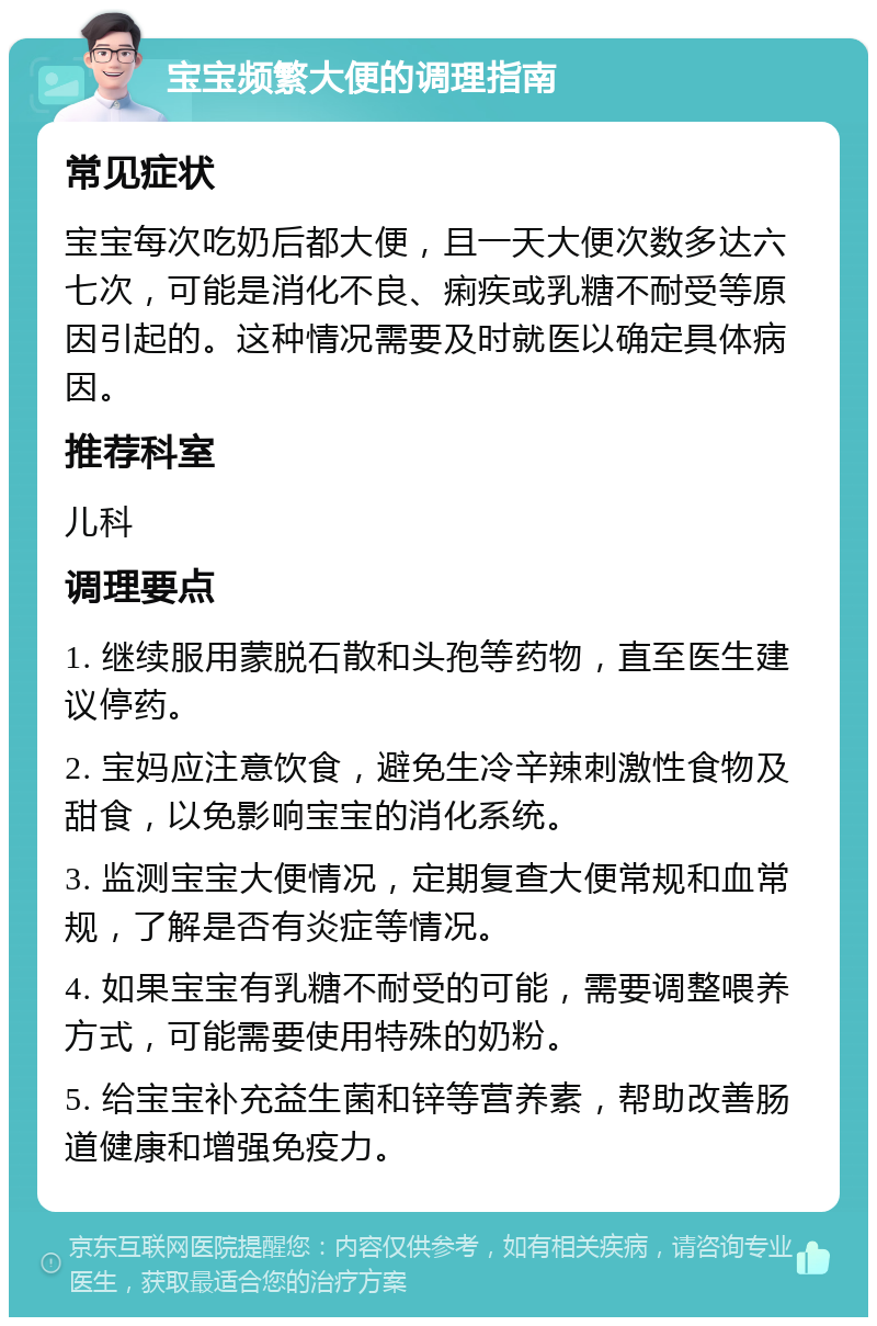 宝宝频繁大便的调理指南 常见症状 宝宝每次吃奶后都大便，且一天大便次数多达六七次，可能是消化不良、痢疾或乳糖不耐受等原因引起的。这种情况需要及时就医以确定具体病因。 推荐科室 儿科 调理要点 1. 继续服用蒙脱石散和头孢等药物，直至医生建议停药。 2. 宝妈应注意饮食，避免生冷辛辣刺激性食物及甜食，以免影响宝宝的消化系统。 3. 监测宝宝大便情况，定期复查大便常规和血常规，了解是否有炎症等情况。 4. 如果宝宝有乳糖不耐受的可能，需要调整喂养方式，可能需要使用特殊的奶粉。 5. 给宝宝补充益生菌和锌等营养素，帮助改善肠道健康和增强免疫力。