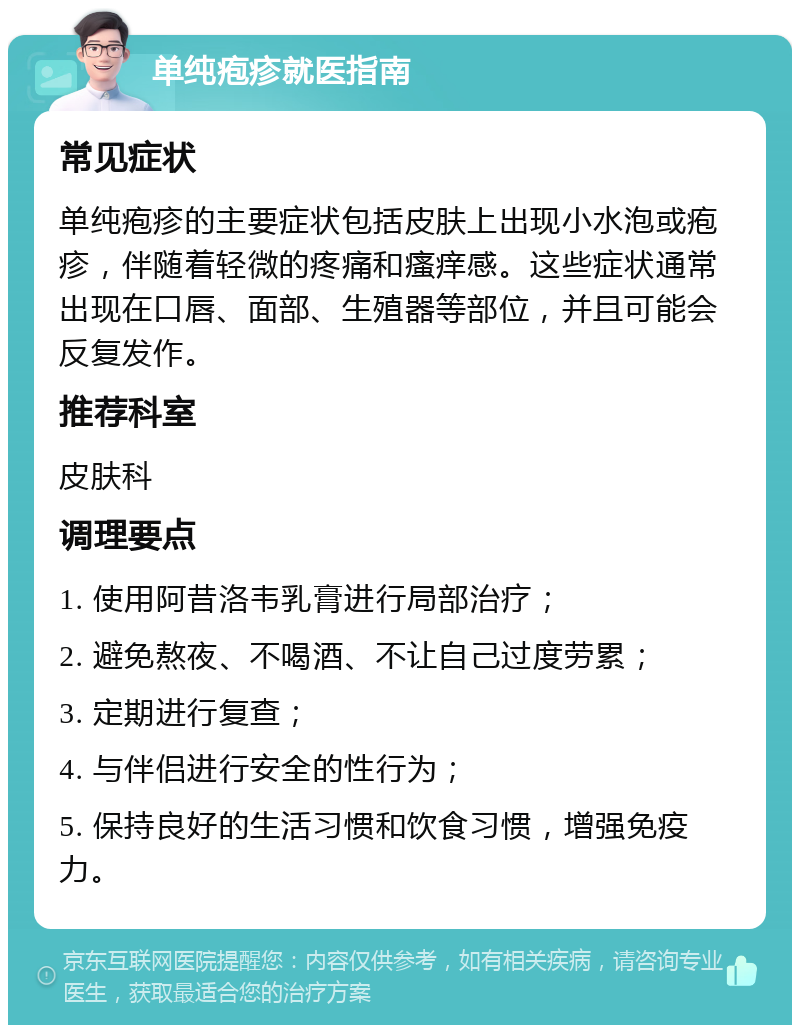 单纯疱疹就医指南 常见症状 单纯疱疹的主要症状包括皮肤上出现小水泡或疱疹，伴随着轻微的疼痛和瘙痒感。这些症状通常出现在口唇、面部、生殖器等部位，并且可能会反复发作。 推荐科室 皮肤科 调理要点 1. 使用阿昔洛韦乳膏进行局部治疗； 2. 避免熬夜、不喝酒、不让自己过度劳累； 3. 定期进行复查； 4. 与伴侣进行安全的性行为； 5. 保持良好的生活习惯和饮食习惯，增强免疫力。