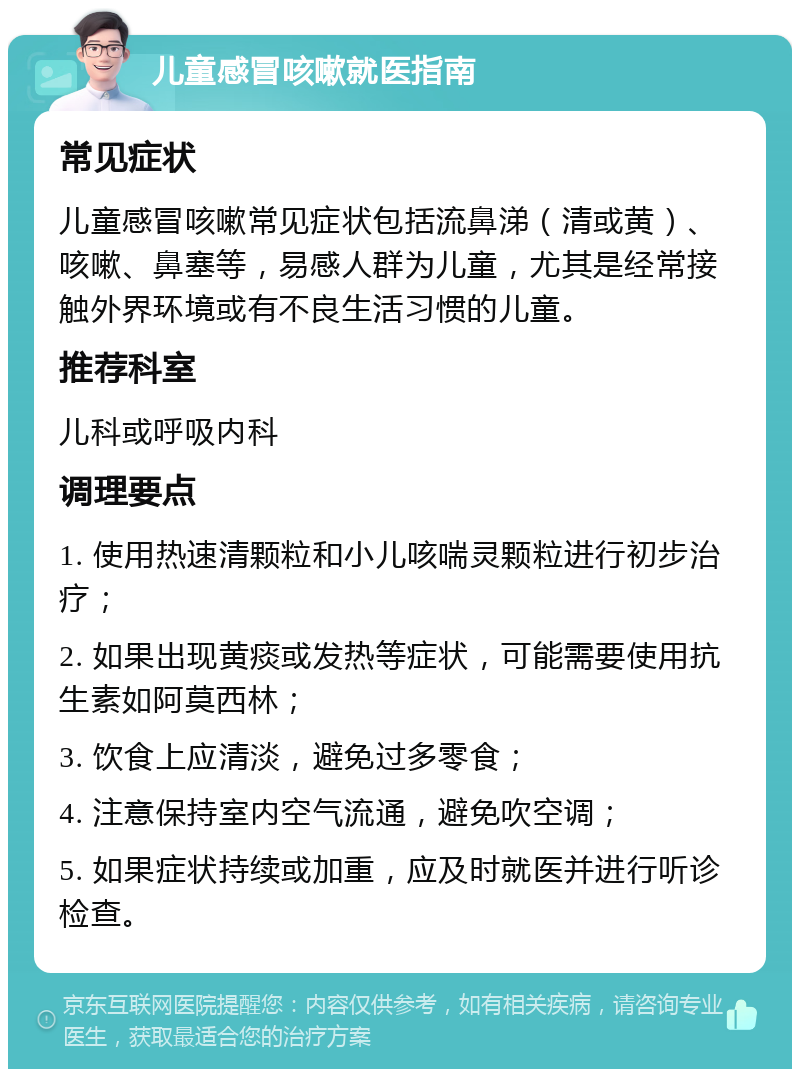 儿童感冒咳嗽就医指南 常见症状 儿童感冒咳嗽常见症状包括流鼻涕（清或黄）、咳嗽、鼻塞等，易感人群为儿童，尤其是经常接触外界环境或有不良生活习惯的儿童。 推荐科室 儿科或呼吸内科 调理要点 1. 使用热速清颗粒和小儿咳喘灵颗粒进行初步治疗； 2. 如果出现黄痰或发热等症状，可能需要使用抗生素如阿莫西林； 3. 饮食上应清淡，避免过多零食； 4. 注意保持室内空气流通，避免吹空调； 5. 如果症状持续或加重，应及时就医并进行听诊检查。