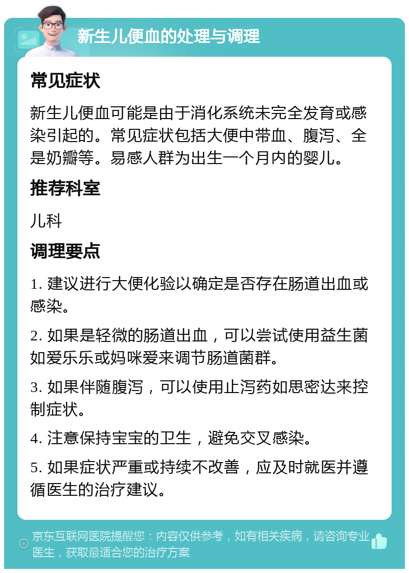 新生儿便血的处理与调理 常见症状 新生儿便血可能是由于消化系统未完全发育或感染引起的。常见症状包括大便中带血、腹泻、全是奶瓣等。易感人群为出生一个月内的婴儿。 推荐科室 儿科 调理要点 1. 建议进行大便化验以确定是否存在肠道出血或感染。 2. 如果是轻微的肠道出血，可以尝试使用益生菌如爱乐乐或妈咪爱来调节肠道菌群。 3. 如果伴随腹泻，可以使用止泻药如思密达来控制症状。 4. 注意保持宝宝的卫生，避免交叉感染。 5. 如果症状严重或持续不改善，应及时就医并遵循医生的治疗建议。