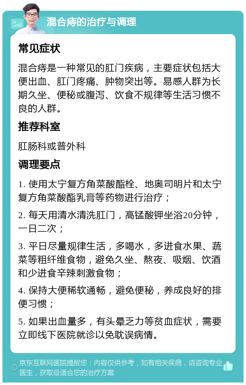 混合痔的治疗与调理 常见症状 混合痔是一种常见的肛门疾病，主要症状包括大便出血、肛门疼痛、肿物突出等。易感人群为长期久坐、便秘或腹泻、饮食不规律等生活习惯不良的人群。 推荐科室 肛肠科或普外科 调理要点 1. 使用太宁复方角菜酸酯栓、地奥司明片和太宁复方角菜酸酯乳膏等药物进行治疗； 2. 每天用清水清洗肛门，高锰酸钾坐浴20分钟，一日二次； 3. 平日尽量规律生活，多喝水，多进食水果、蔬菜等粗纤维食物，避免久坐、熬夜、吸烟、饮酒和少进食辛辣刺激食物； 4. 保持大便稀软通畅，避免便秘，养成良好的排便习惯； 5. 如果出血量多，有头晕乏力等贫血症状，需要立即线下医院就诊以免耽误病情。