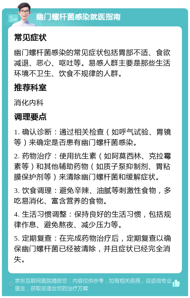 幽门螺杆菌感染就医指南 常见症状 幽门螺杆菌感染的常见症状包括胃部不适、食欲减退、恶心、呕吐等。易感人群主要是那些生活环境不卫生、饮食不规律的人群。 推荐科室 消化内科 调理要点 1. 确认诊断：通过相关检查（如呼气试验、胃镜等）来确定是否患有幽门螺杆菌感染。 2. 药物治疗：使用抗生素（如阿莫西林、克拉霉素等）和其他辅助药物（如质子泵抑制剂、胃粘膜保护剂等）来清除幽门螺杆菌和缓解症状。 3. 饮食调理：避免辛辣、油腻等刺激性食物，多吃易消化、富含营养的食物。 4. 生活习惯调整：保持良好的生活习惯，包括规律作息、避免熬夜、减少压力等。 5. 定期复查：在完成药物治疗后，定期复查以确保幽门螺杆菌已经被清除，并且症状已经完全消失。