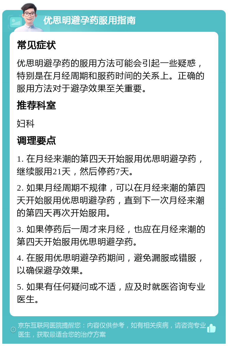 优思明避孕药服用指南 常见症状 优思明避孕药的服用方法可能会引起一些疑惑，特别是在月经周期和服药时间的关系上。正确的服用方法对于避孕效果至关重要。 推荐科室 妇科 调理要点 1. 在月经来潮的第四天开始服用优思明避孕药，继续服用21天，然后停药7天。 2. 如果月经周期不规律，可以在月经来潮的第四天开始服用优思明避孕药，直到下一次月经来潮的第四天再次开始服用。 3. 如果停药后一周才来月经，也应在月经来潮的第四天开始服用优思明避孕药。 4. 在服用优思明避孕药期间，避免漏服或错服，以确保避孕效果。 5. 如果有任何疑问或不适，应及时就医咨询专业医生。