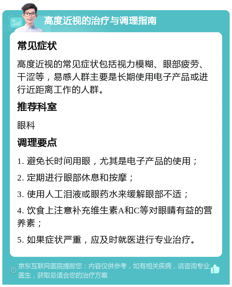 高度近视的治疗与调理指南 常见症状 高度近视的常见症状包括视力模糊、眼部疲劳、干涩等，易感人群主要是长期使用电子产品或进行近距离工作的人群。 推荐科室 眼科 调理要点 1. 避免长时间用眼，尤其是电子产品的使用； 2. 定期进行眼部休息和按摩； 3. 使用人工泪液或眼药水来缓解眼部不适； 4. 饮食上注意补充维生素A和C等对眼睛有益的营养素； 5. 如果症状严重，应及时就医进行专业治疗。