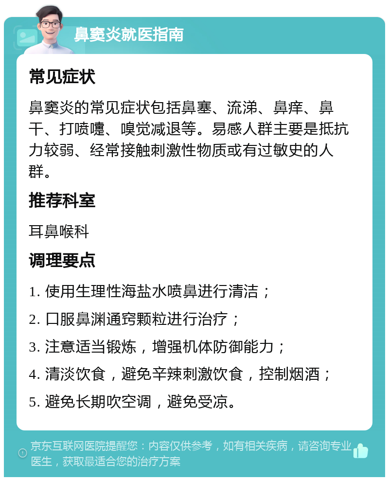 鼻窦炎就医指南 常见症状 鼻窦炎的常见症状包括鼻塞、流涕、鼻痒、鼻干、打喷嚏、嗅觉减退等。易感人群主要是抵抗力较弱、经常接触刺激性物质或有过敏史的人群。 推荐科室 耳鼻喉科 调理要点 1. 使用生理性海盐水喷鼻进行清洁； 2. 口服鼻渊通窍颗粒进行治疗； 3. 注意适当锻炼，增强机体防御能力； 4. 清淡饮食，避免辛辣刺激饮食，控制烟酒； 5. 避免长期吹空调，避免受凉。