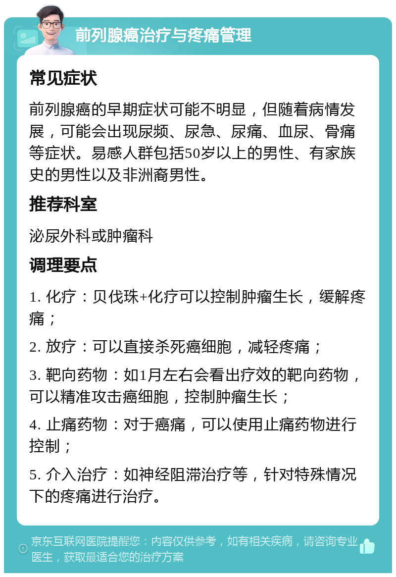 前列腺癌治疗与疼痛管理 常见症状 前列腺癌的早期症状可能不明显，但随着病情发展，可能会出现尿频、尿急、尿痛、血尿、骨痛等症状。易感人群包括50岁以上的男性、有家族史的男性以及非洲裔男性。 推荐科室 泌尿外科或肿瘤科 调理要点 1. 化疗：贝伐珠+化疗可以控制肿瘤生长，缓解疼痛； 2. 放疗：可以直接杀死癌细胞，减轻疼痛； 3. 靶向药物：如1月左右会看出疗效的靶向药物，可以精准攻击癌细胞，控制肿瘤生长； 4. 止痛药物：对于癌痛，可以使用止痛药物进行控制； 5. 介入治疗：如神经阻滞治疗等，针对特殊情况下的疼痛进行治疗。